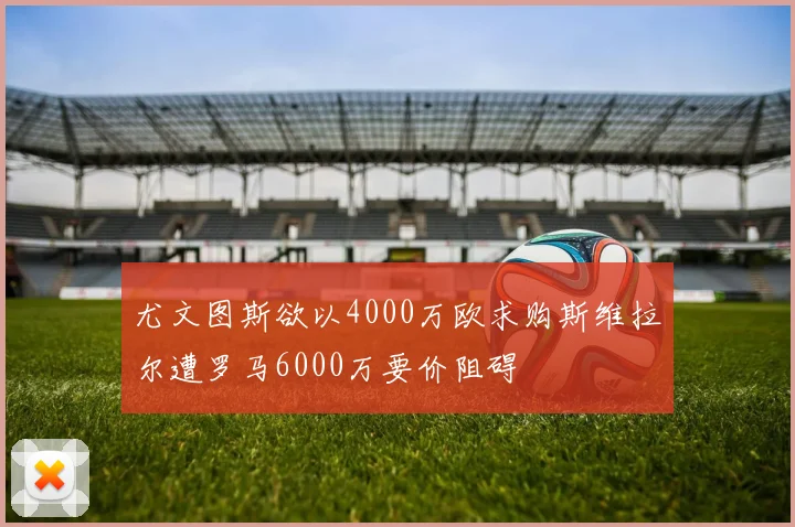 尤文图斯欲以4000万欧求购斯维拉尔遭罗马6000万要价阻碍