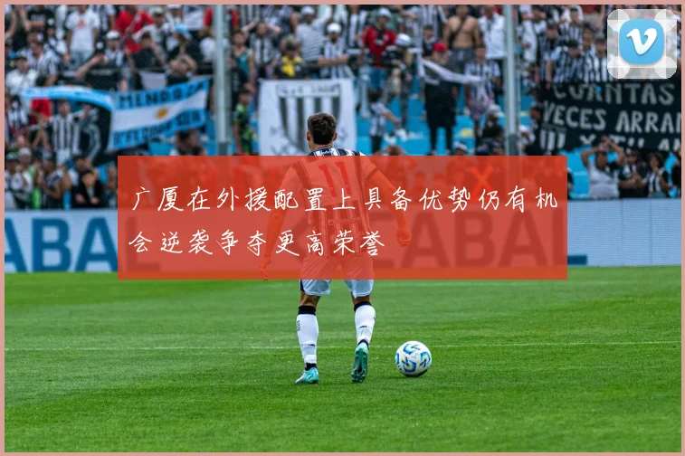 广厦在外援配置上具备优势仍有机会逆袭争夺更高荣誉