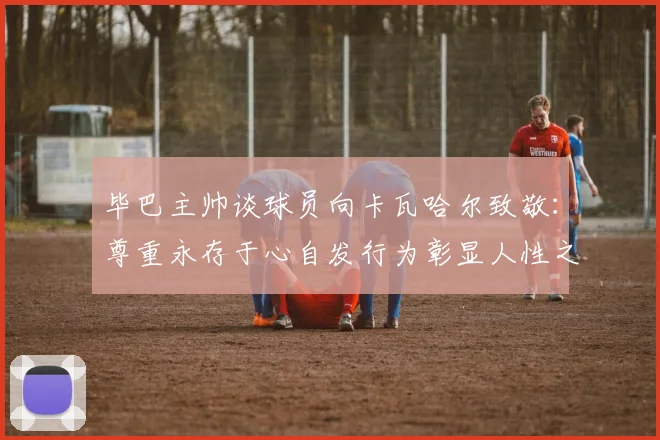 毕巴主帅谈球员向卡瓦哈尔致敬：尊重永存于心自发行为彰显人性之美