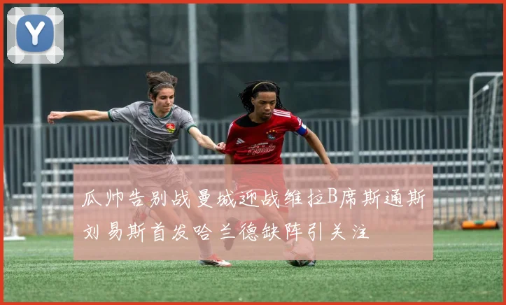 瓜帅告别战曼城迎战维拉B席斯通斯刘易斯首发哈兰德缺阵引关注