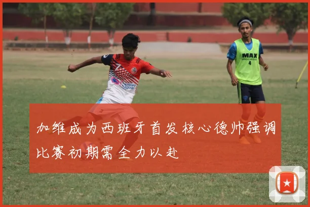 加维成为西班牙首发核心德帅强调比赛初期需全力以赴