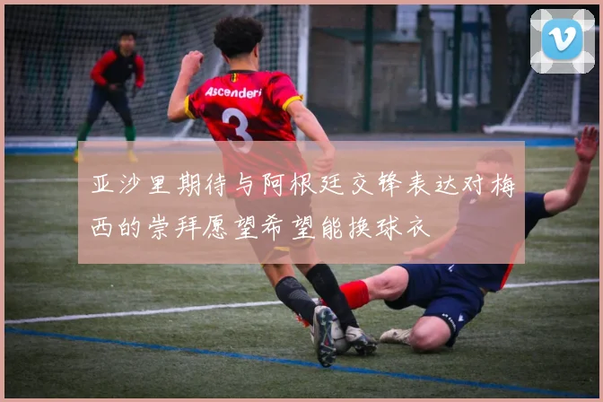 亚沙里期待与阿根廷交锋表达对梅西的崇拜愿望希望能换球衣