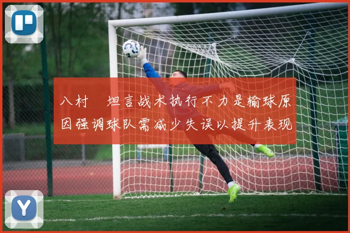 八村塁坦言战术执行不力是输球原因强调球队需减少失误以提升表现