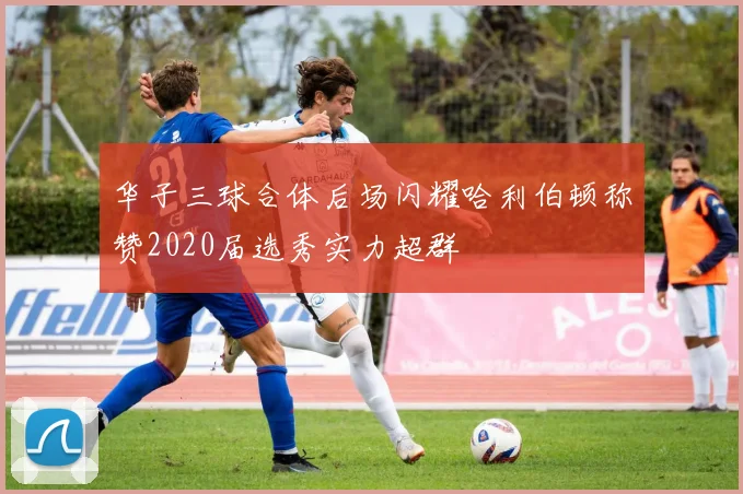 华子三球合体后场闪耀哈利伯顿称赞2020届选秀实力超群