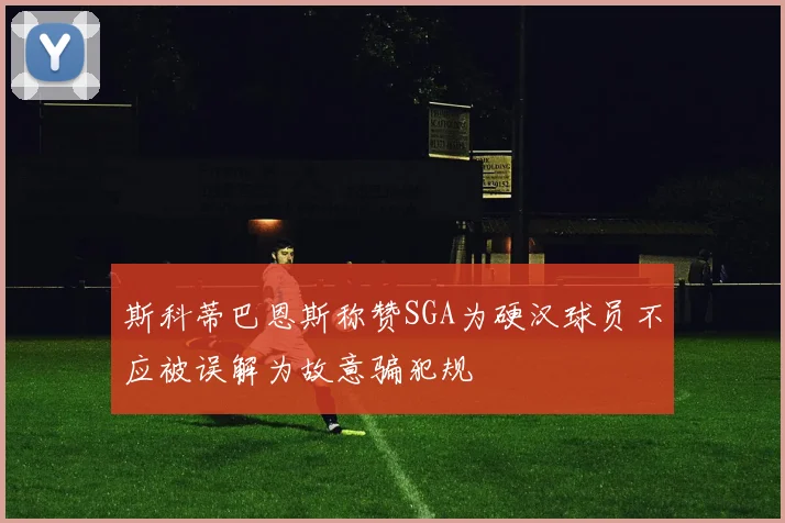 斯科蒂巴恩斯称赞SGA为硬汉球员不应被误解为故意骗犯规