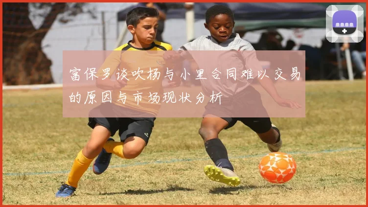 富保罗谈吹杨与小里合同难以交易的原因与市场现状分析