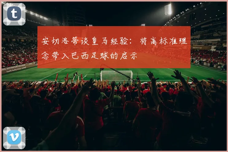 安切洛蒂谈皇马经验：将高标准理念带入巴西足球的启示
