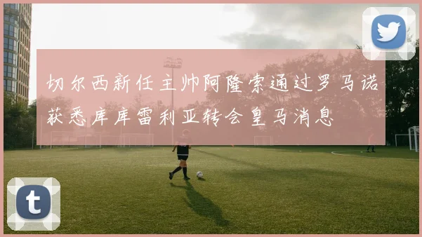 切尔西新任主帅阿隆索通过罗马诺获悉库库雷利亚转会皇马消息