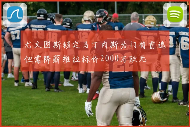 尤文图斯锁定马丁内斯为门将首选但需降薪维拉标价2000万欧元