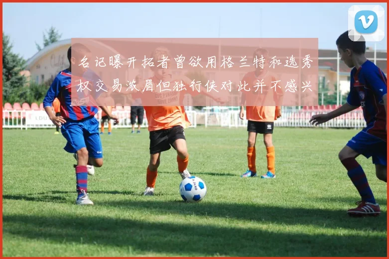 名记曝开拓者曾欲用格兰特和选秀权交易浓眉但独行侠对此并不感兴趣
