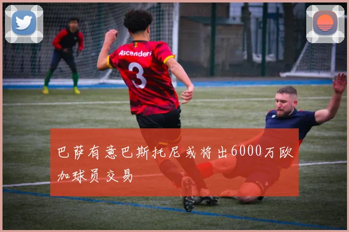 巴萨有意巴斯托尼或将出6000万欧加球员交易