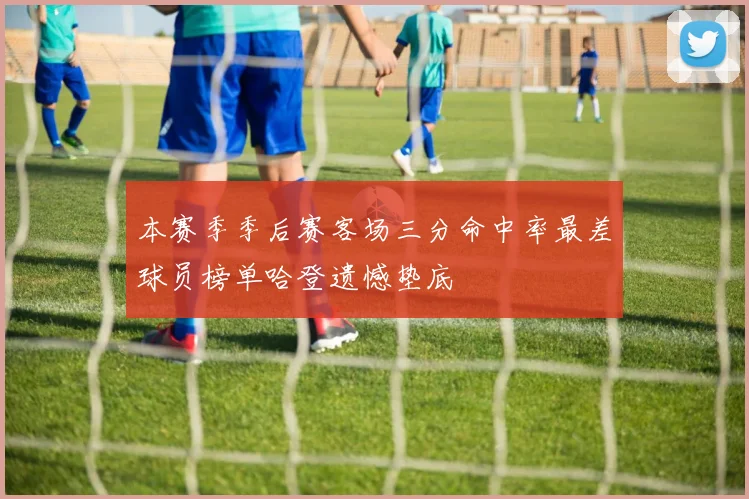本赛季季后赛客场三分命中率最差球员榜单哈登遗憾垫底